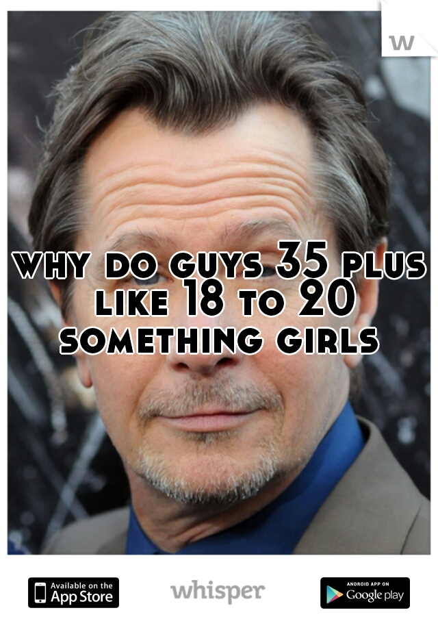 why do guys 35 plus like 18 to 20 something girls 