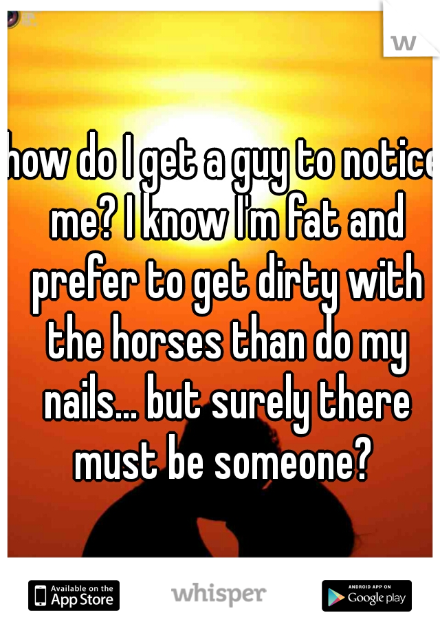 how do I get a guy to notice me? I know I'm fat and prefer to get dirty with the horses than do my nails... but surely there must be someone? 