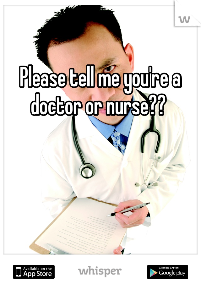 Please tell me you're a doctor or nurse?? 