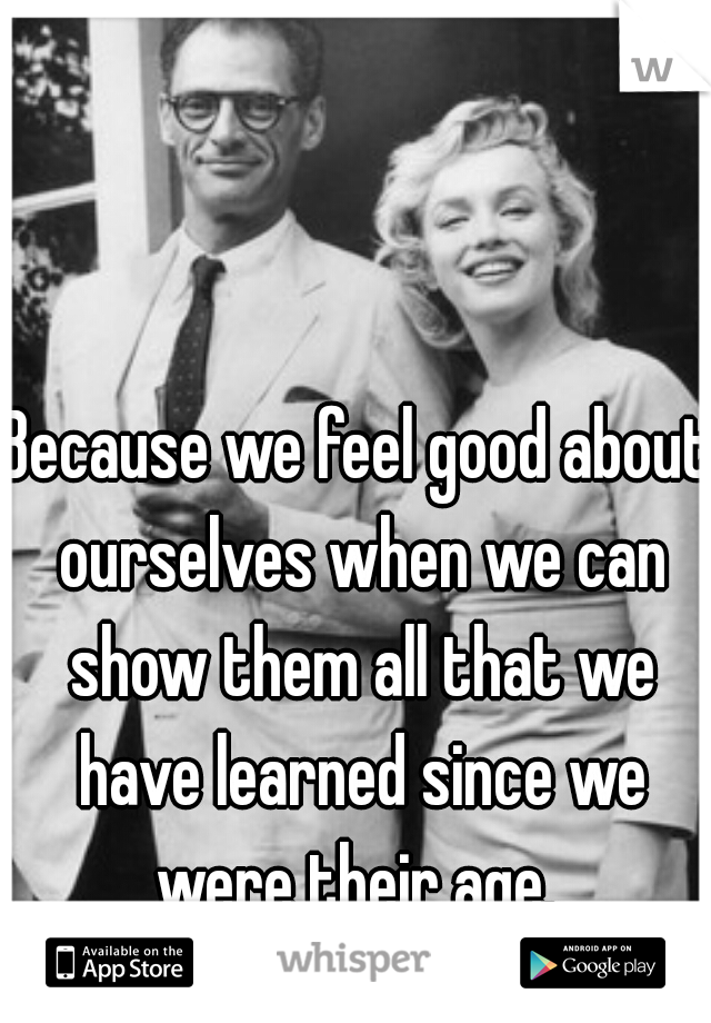 Because we feel good about ourselves when we can show them all that we have learned since we were their age. 