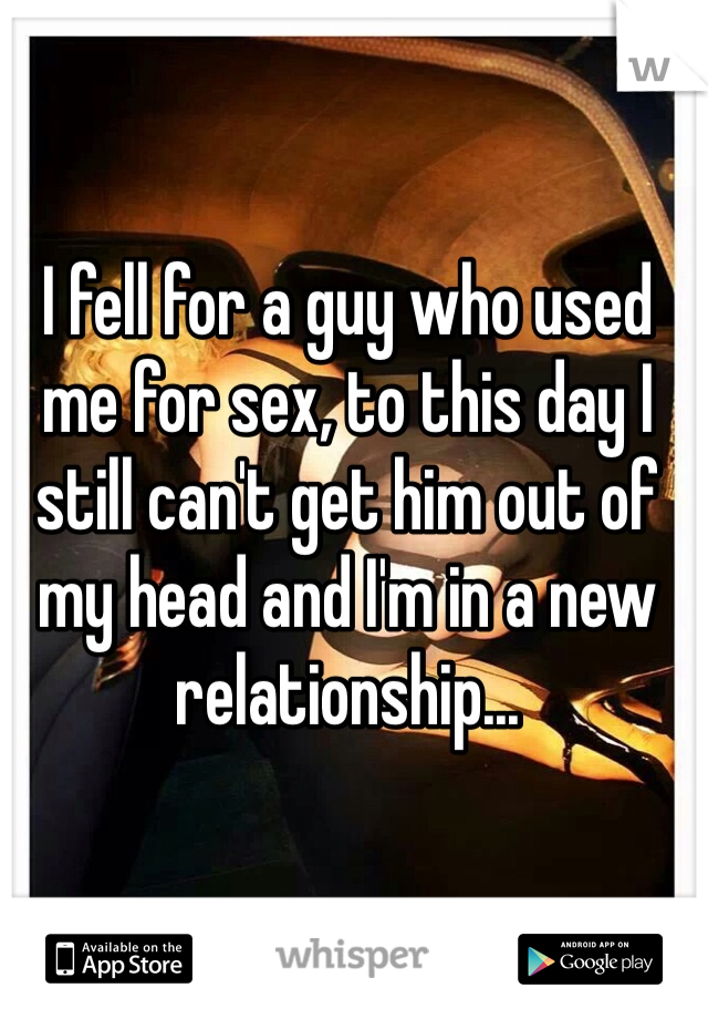 I fell for a guy who used me for sex, to this day I still can't get him out of my head and I'm in a new relationship... 

