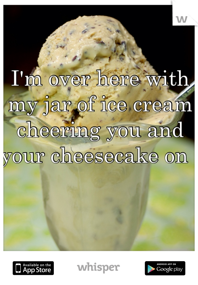 I'm over here with my jar of ice cream cheering you and your cheesecake on ! 