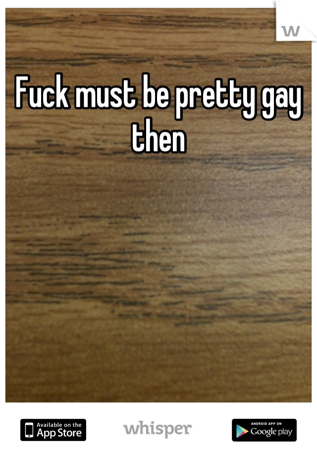 Fuck must be pretty gay then