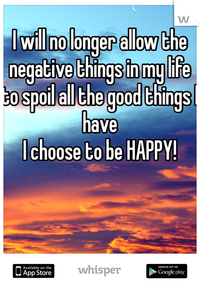 
I will no longer allow the negative things in my life to spoil all the good things I have 
I choose to be HAPPY! 