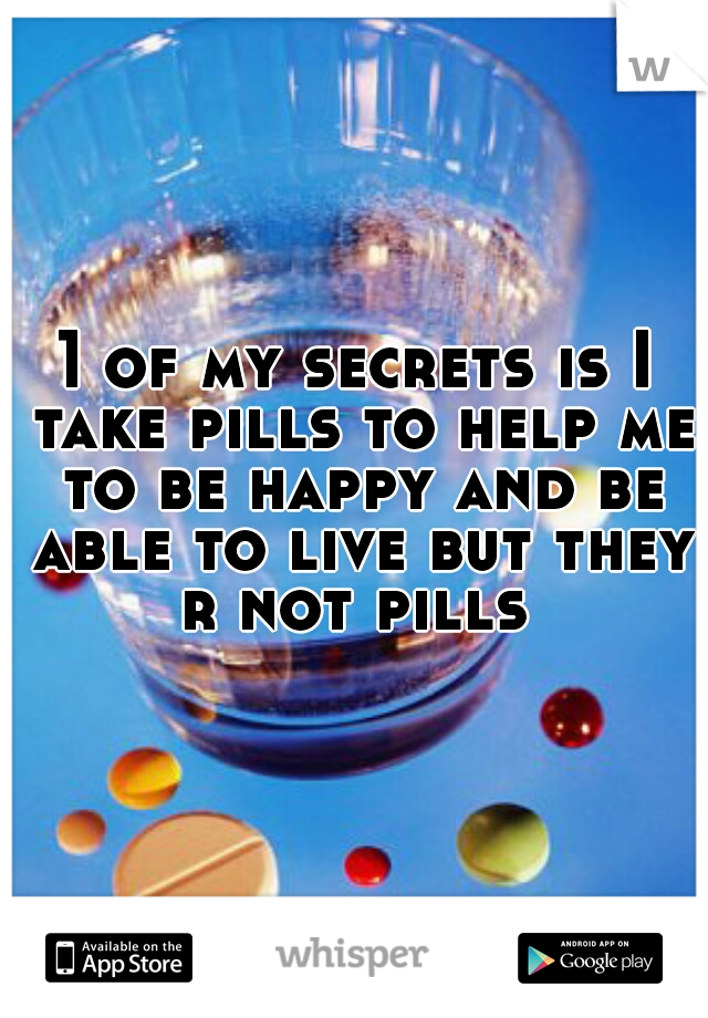 1 of my secrets is I take pills to help me to be happy and be able to live but they r not pills 