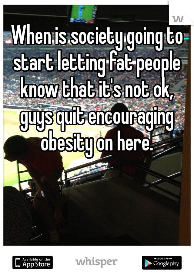 When is society going to start letting fat people know that it's not ok, guys quit encouraging obesity on here.