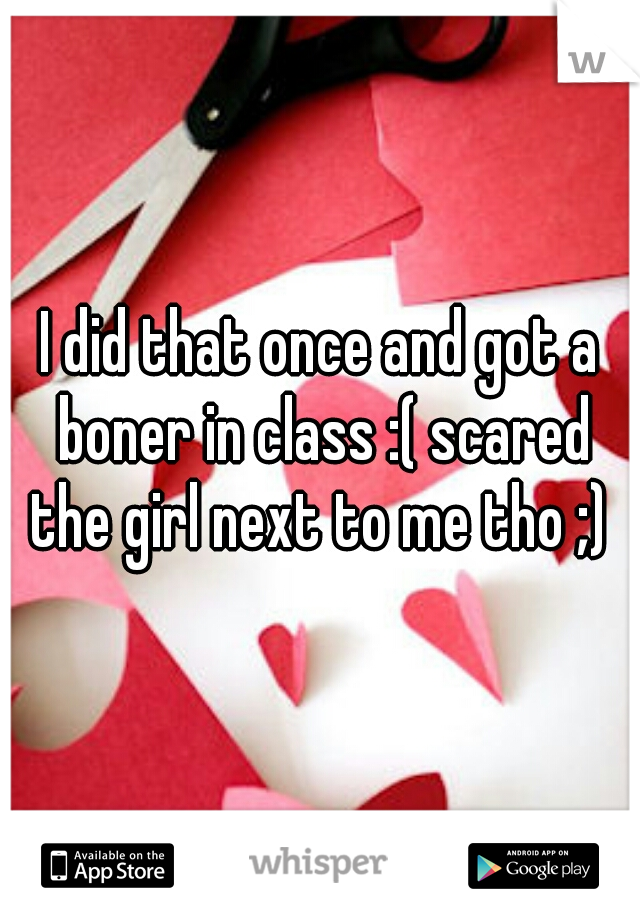 I did that once and got a boner in class :( scared the girl next to me tho ;) 