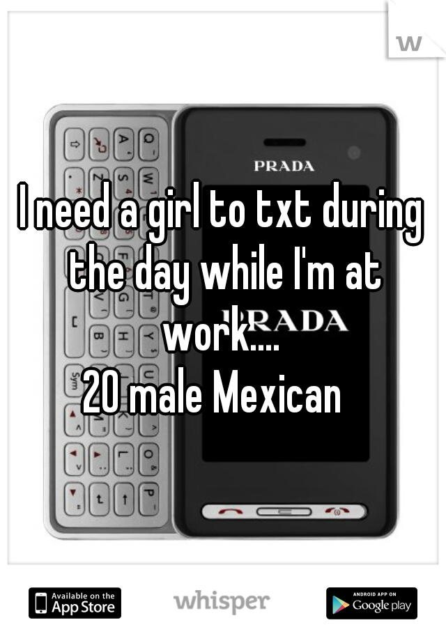 I need a girl to txt during the day while I'm at work.... 
20 male Mexican  