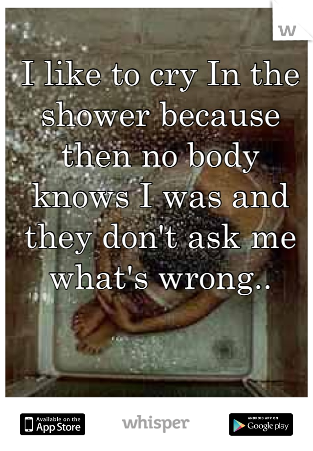 I like to cry In the shower because then no body knows I was and they don't ask me what's wrong..