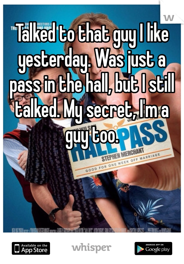 Talked to that guy I like yesterday. Was just a pass in the hall, but I still talked. My secret, I'm a guy too.
