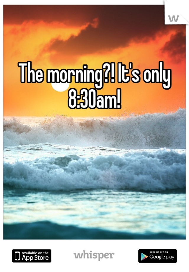 The morning?! It's only 8:30am!