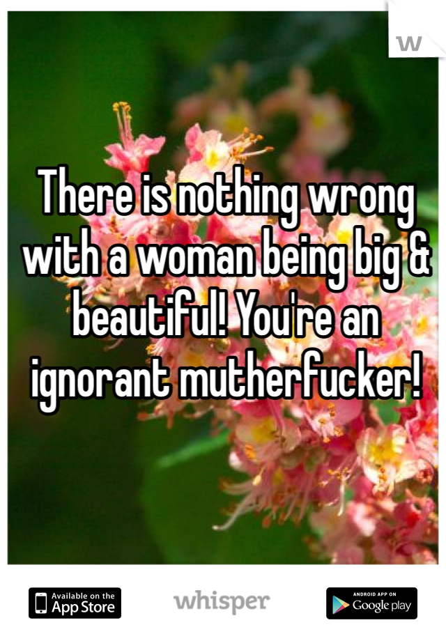 There is nothing wrong with a woman being big & beautiful! You're an ignorant mutherfucker! 