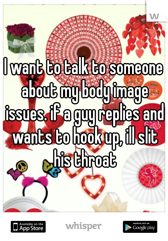I want to talk to someone about my body image issues. if a guy replies and wants to hook up, ill slit his throat