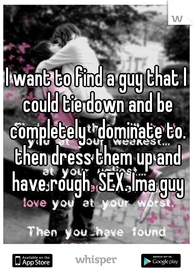 I want to find a guy that I could tie down and be completely   dominate to. then dress them up and have rough  SEX. Ima guy