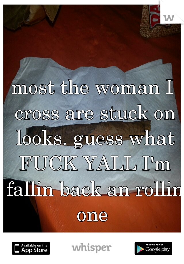 most the woman I cross are stuck on looks. guess what FUCK YALL I'm fallin back an rollin one 