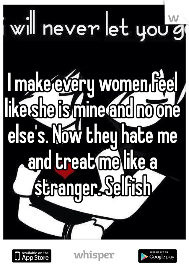 I make every women feel like she is mine and no one else's. Now they hate me and treat me like a stranger. Selfish