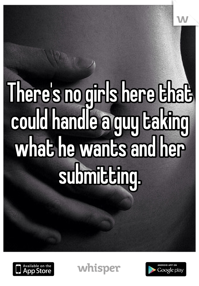 There's no girls here that could handle a guy taking what he wants and her submitting. 