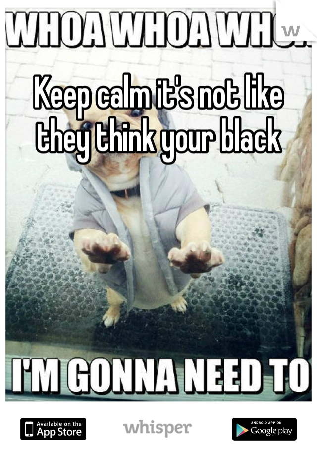 Keep calm it's not like they think your black 