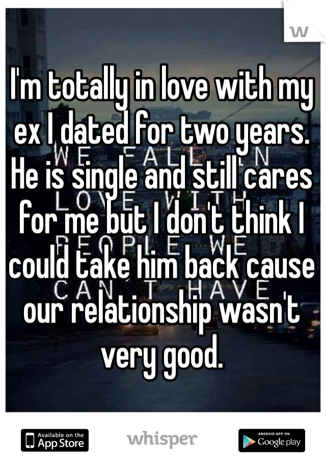 I'm totally in love with my ex I dated for two years. He is single and still cares for me but I don't think I could take him back cause our relationship wasn't very good. 