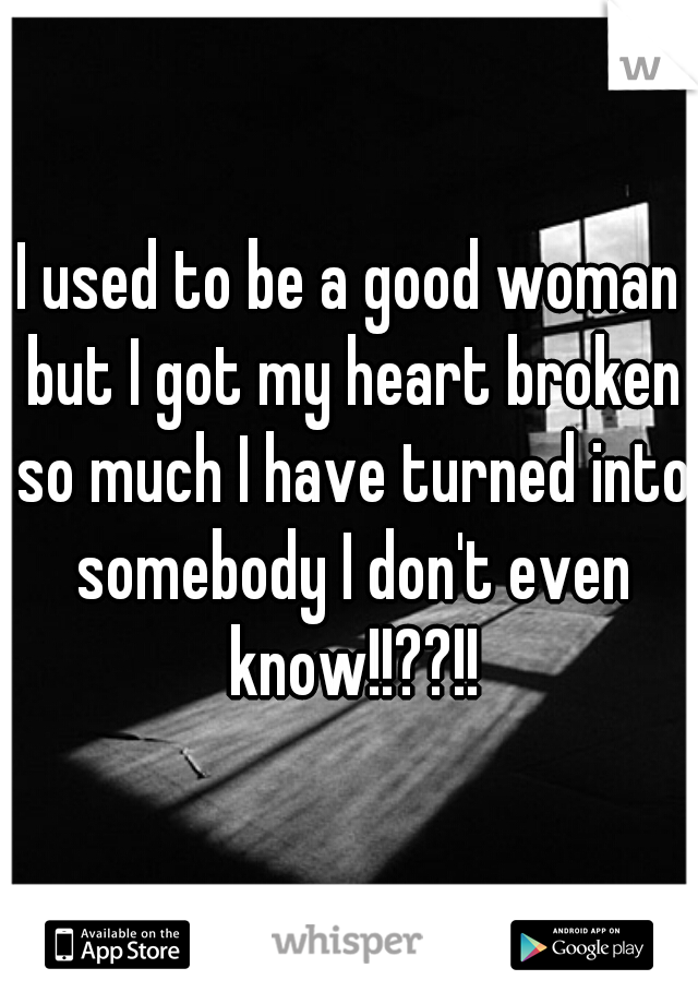 I used to be a good woman but I got my heart broken so much I have turned into somebody I don't even know!!??!!