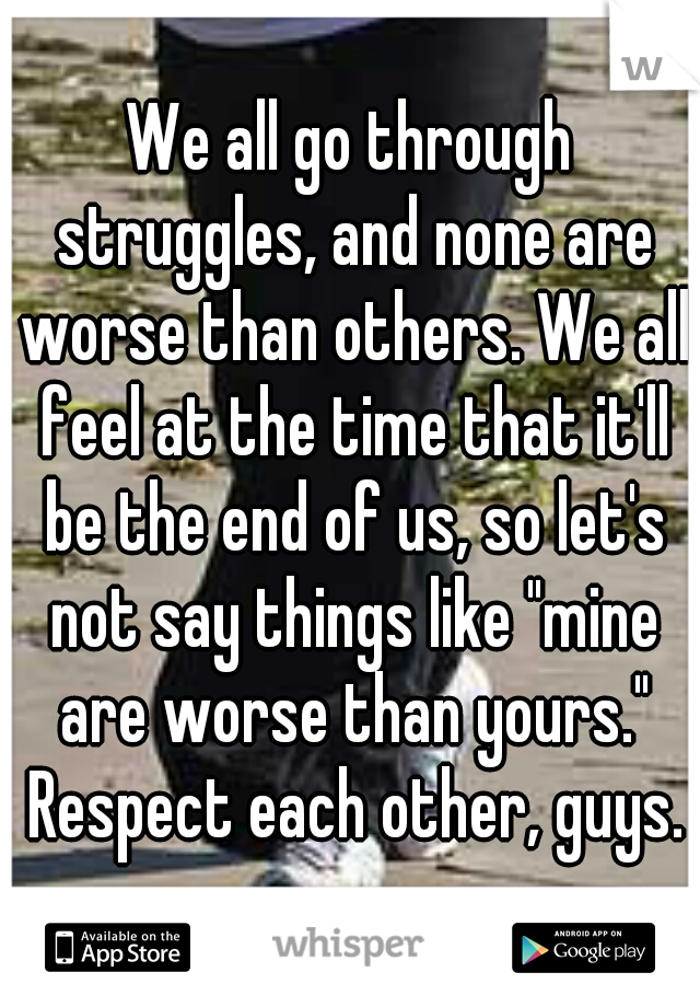 We all go through struggles, and none are worse than others. We all feel at the time that it'll be the end of us, so let's not say things like "mine are worse than yours." Respect each other, guys.