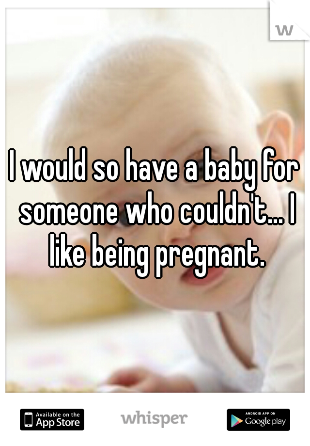 I would so have a baby for someone who couldn't... I like being pregnant.