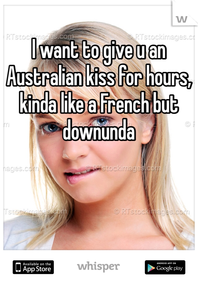 I want to give u an Australian kiss for hours, kinda like a French but downunda
