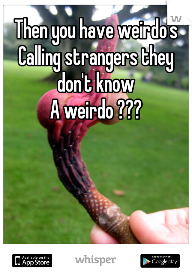 Then you have weirdo's 
Calling strangers they don't know
A weirdo ???