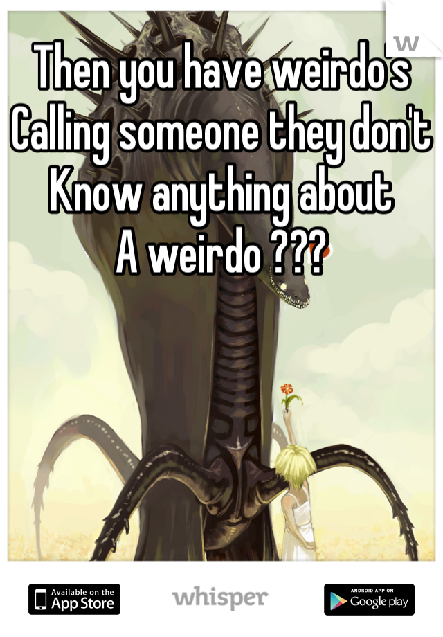 Then you have weirdo's
Calling someone they don't 
Know anything about
A weirdo ???