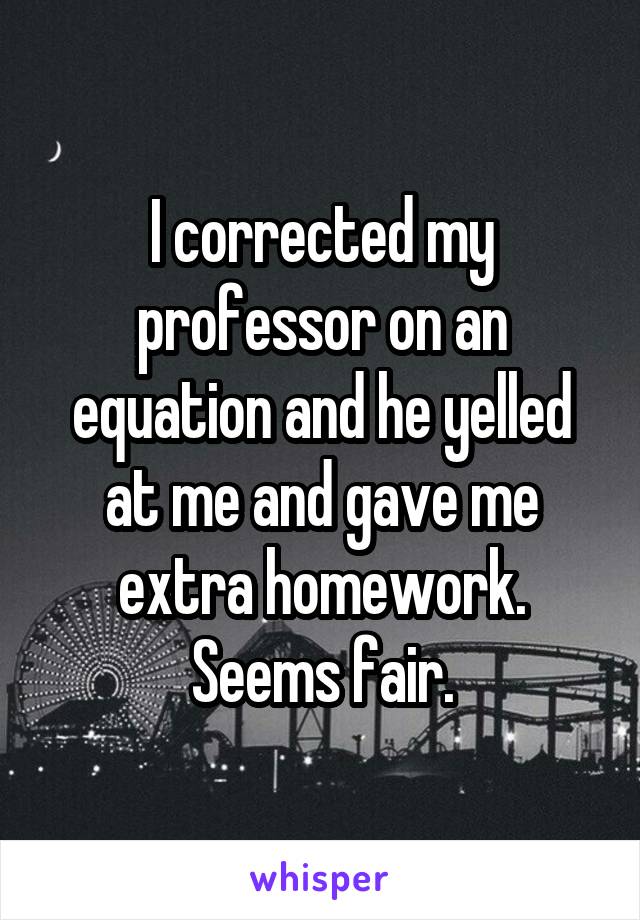 I corrected my professor on an equation and he yelled at me and gave me extra homework. Seems fair.