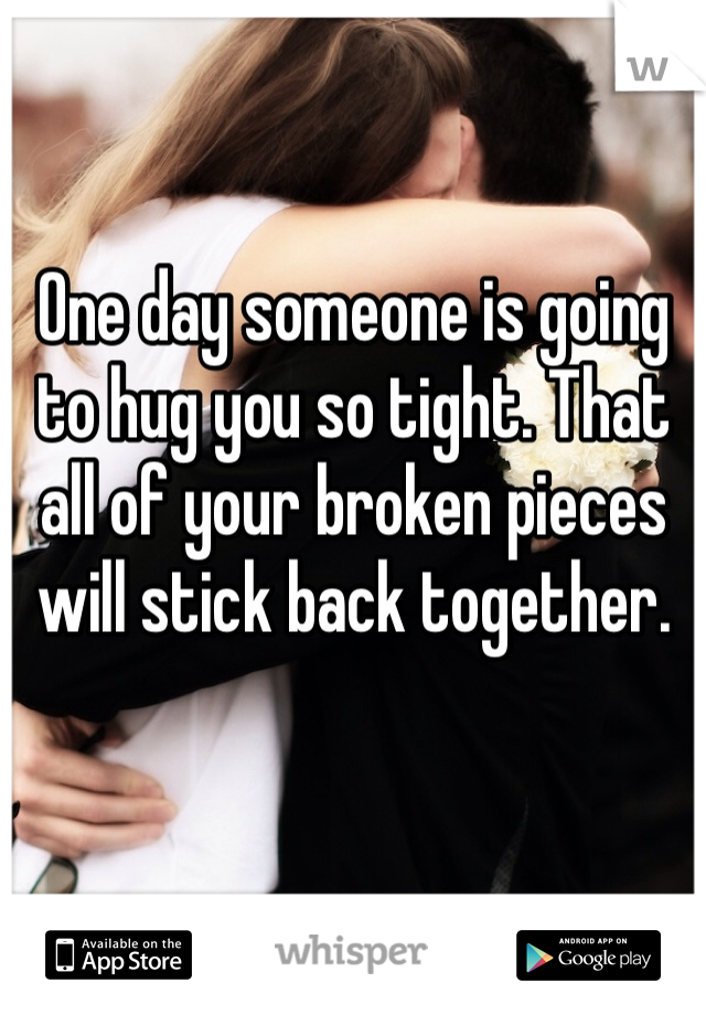 One day someone is going to hug you so tight. That all of your broken pieces will stick back together. 