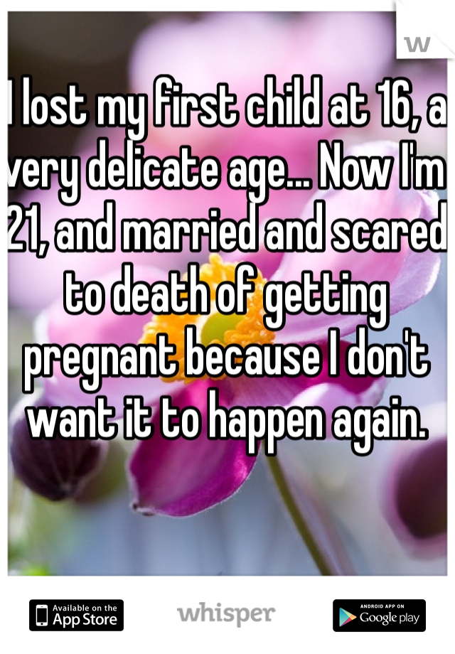 I lost my first child at 16, a very delicate age... Now I'm 21, and married and scared to death of getting pregnant because I don't want it to happen again. 
