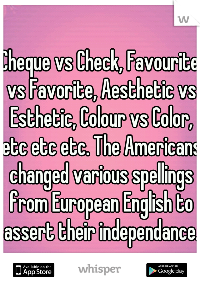 Cheque vs Check, Favourite vs Favorite, Aesthetic vs Esthetic, Colour vs Color, etc etc etc. The Americans changed various spellings from European English to assert their independance.