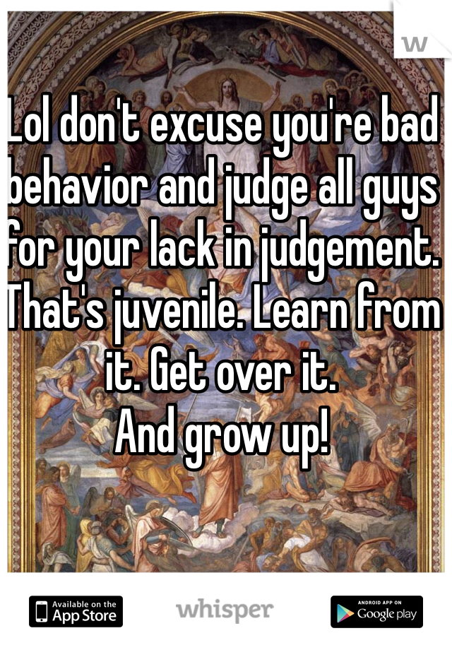 Lol don't excuse you're bad behavior and judge all guys for your lack in judgement. That's juvenile. Learn from it. Get over it.
And grow up!