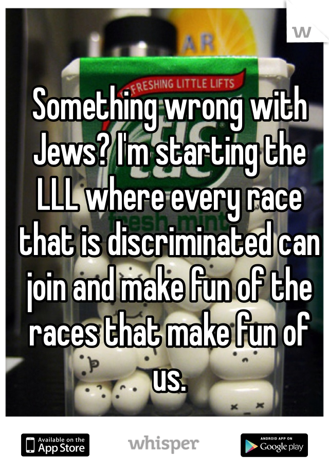 Something wrong with Jews? I'm starting the LLL where every race that is discriminated can join and make fun of the races that make fun of us.