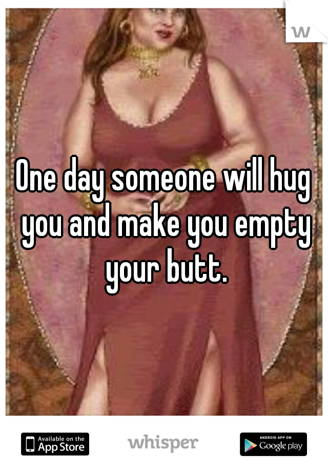 One day someone will hug you and make you empty your butt.