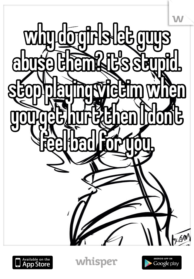 why do girls let guys abuse them? it's stupid. stop playing victim when you get hurt then I don't feel bad for you. 