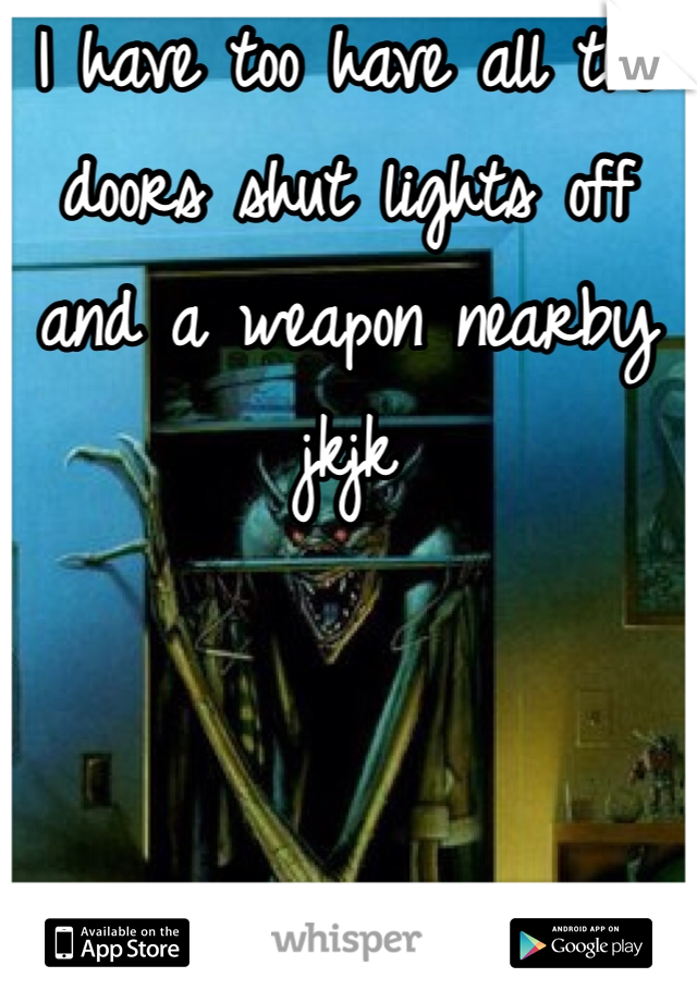 I have too have all the doors shut lights off and a weapon nearby jkjk