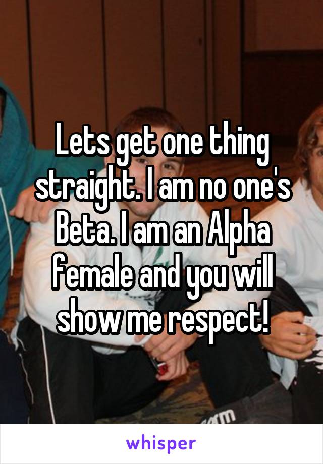 Lets get one thing straight. I am no one's Beta. I am an Alpha female and you will show me respect!