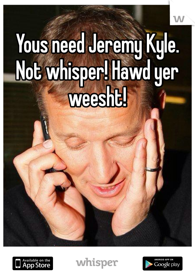 Yous need Jeremy Kyle. Not whisper! Hawd yer weesht!