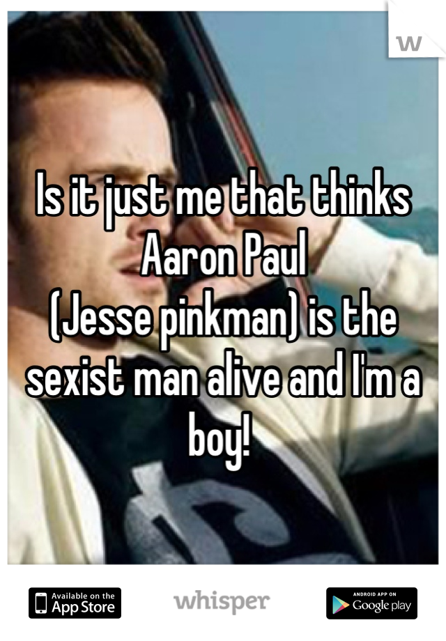 Is it just me that thinks Aaron Paul 
(Jesse pinkman) is the sexist man alive and I'm a boy! 