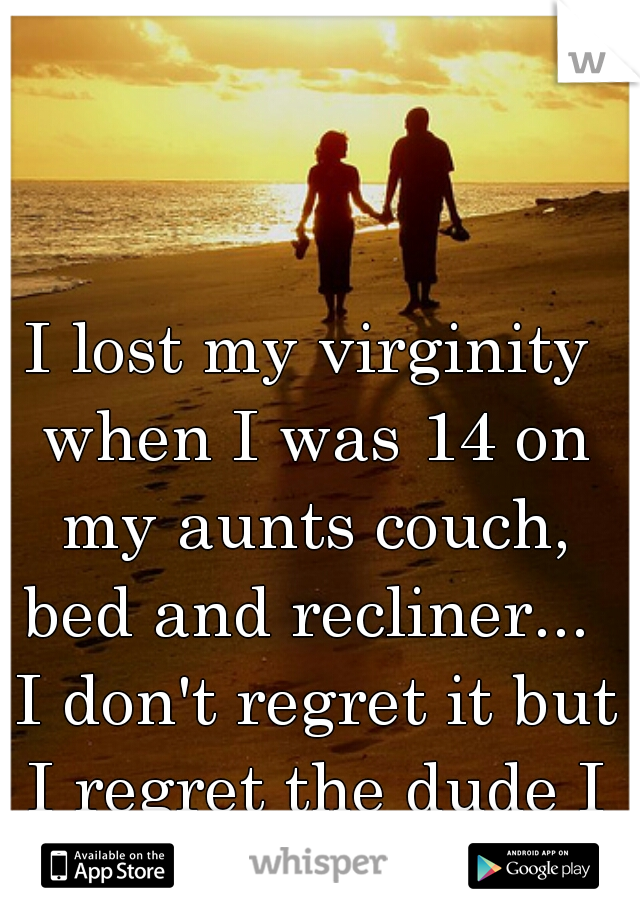 I lost my virginity when I was 14 on my aunts couch, bed and recliner...  I don't regret it but I regret the dude I did it with..