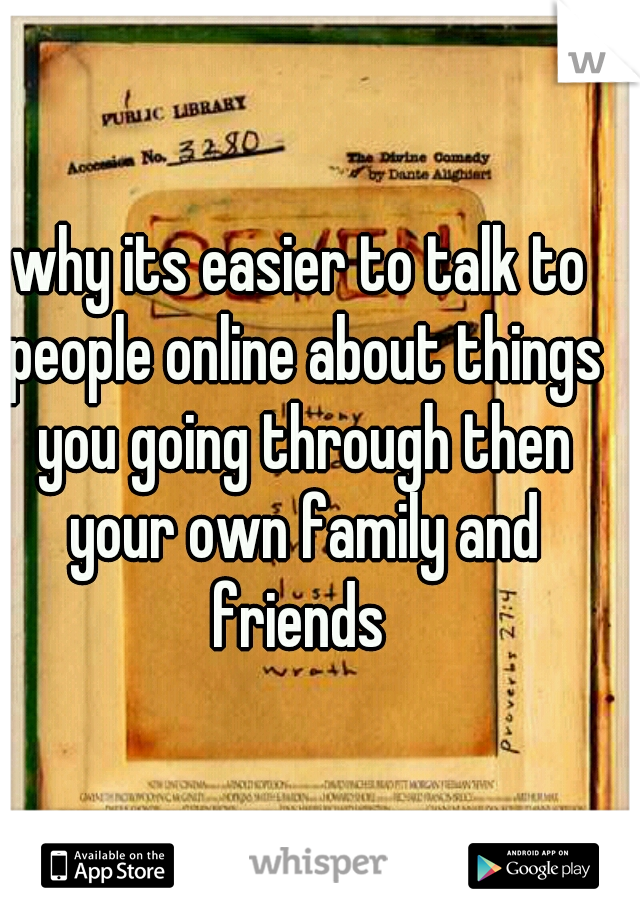 why its easier to talk to people online about things you going through then your own family and friends 