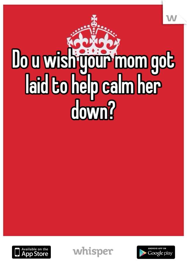 Do u wish your mom got laid to help calm her down?