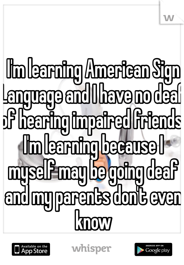 I'm learning American Sign Language and I have no deaf of hearing impaired friends. I'm learning because I myself may be going deaf and my parents don't even know 