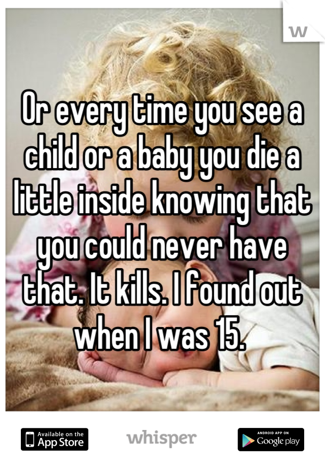 Or every time you see a child or a baby you die a little inside knowing that you could never have that. It kills. I found out when I was 15. 