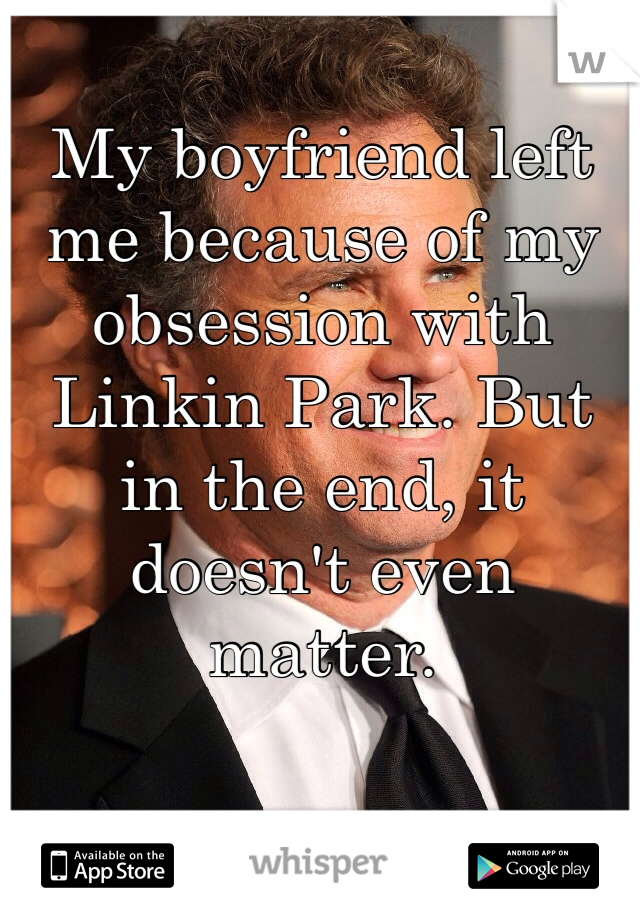 My boyfriend left me because of my obsession with Linkin Park. But in the end, it doesn't even matter. 