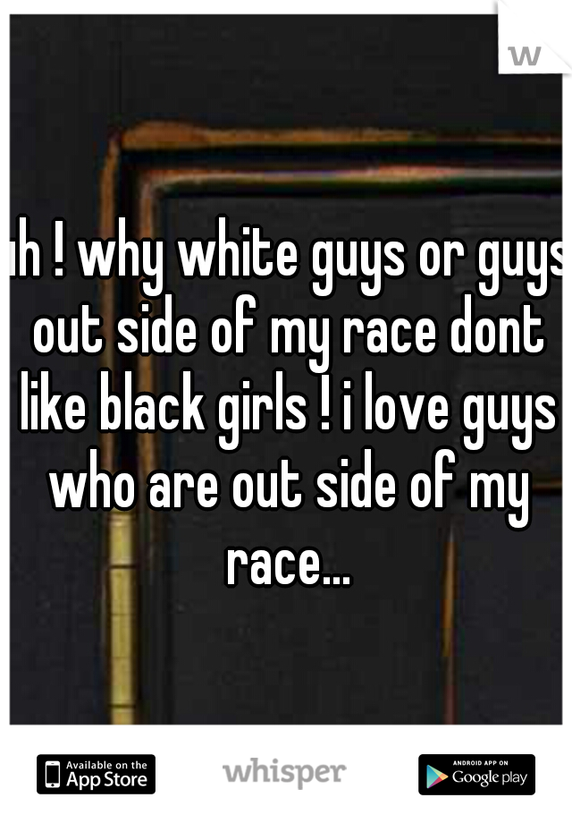uh ! why white guys or guys out side of my race dont like black girls ! i love guys who are out side of my race...