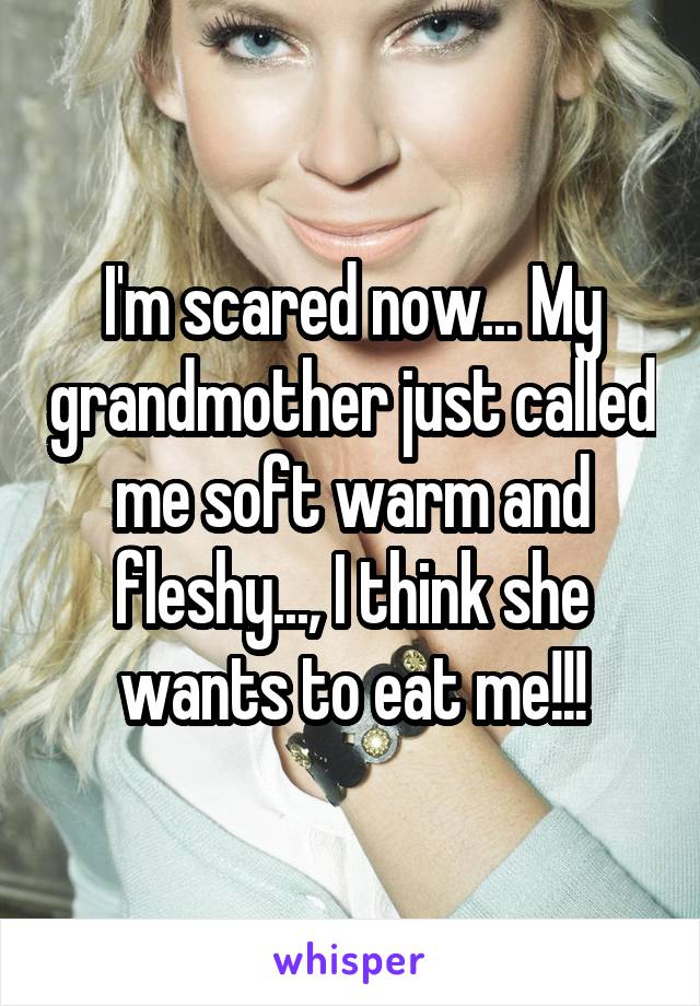 I'm scared now... My grandmother just called me soft warm and fleshy..., I think she wants to eat me!!!
