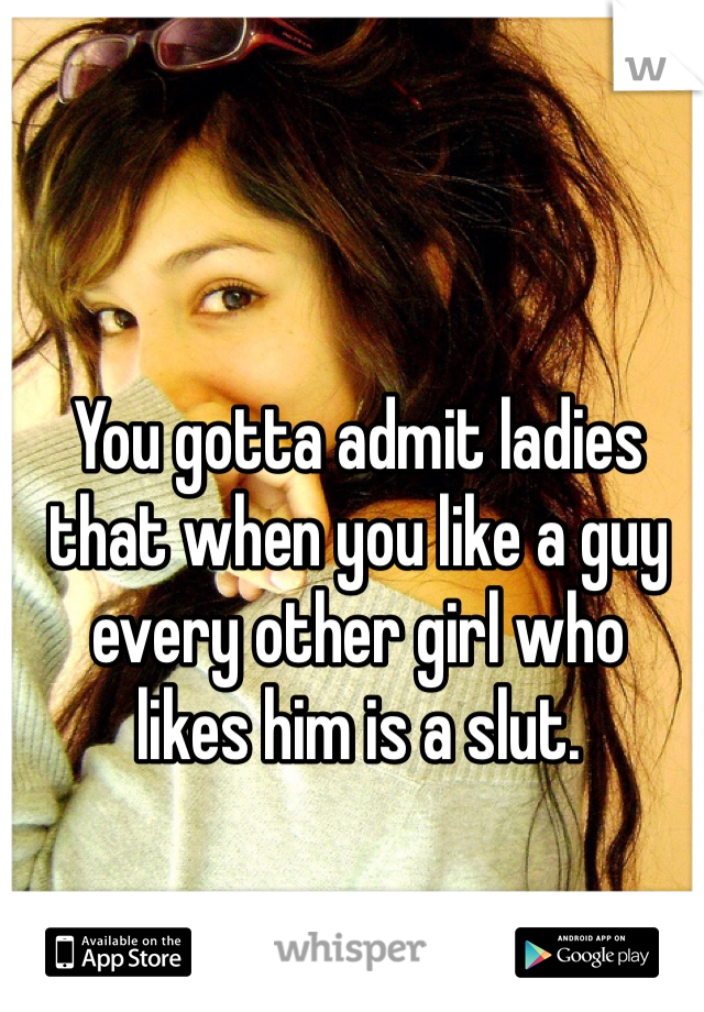 You gotta admit ladies
that when you like a guy 
every other girl who 
likes him is a slut.